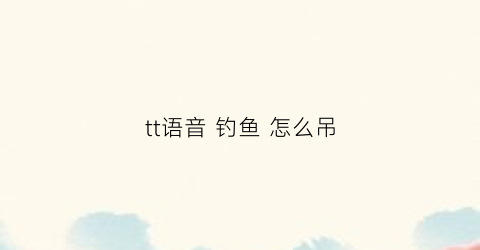 tt语音钓鱼怎么吊(tt语音钓鱼有什么方法吗)